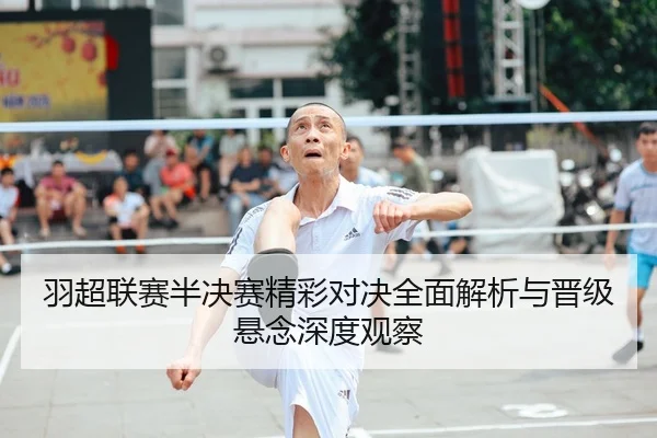 羽超联赛半决赛精彩对决全面解析与晋级悬念深度观察