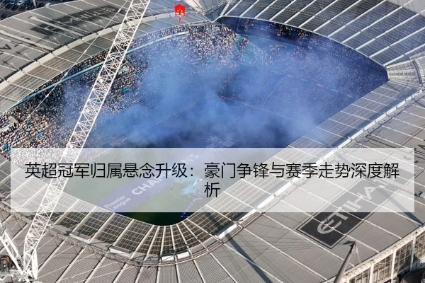 英超冠军归属悬念升级：豪门争锋与赛季走势深度解析