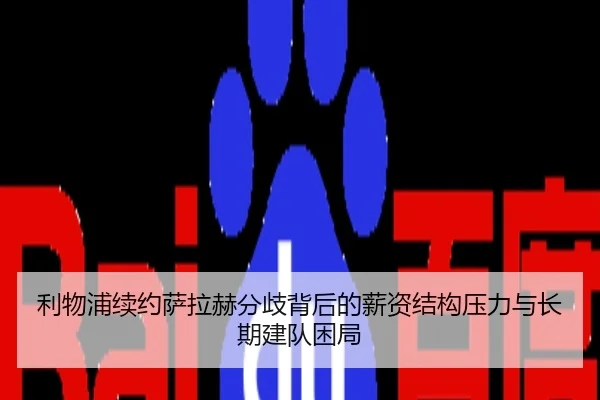 利物浦续约萨拉赫分歧背后的薪资结构压力与长期建队困局