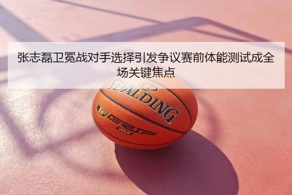 张志磊卫冕战对手选择引发争议赛前体能测试成全场关键焦点
