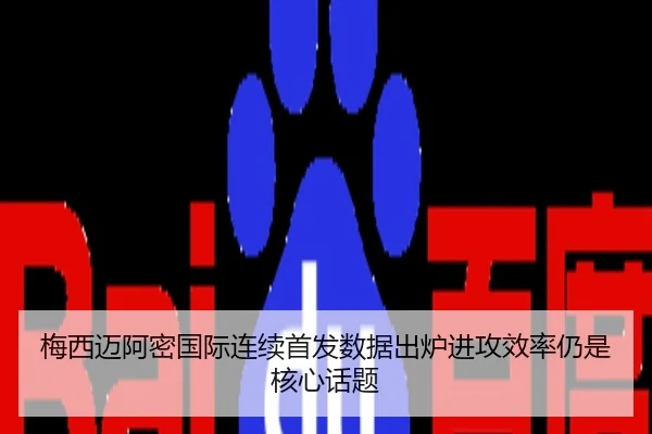 梅西迈阿密国际连续首发数据出炉进攻效率仍是核心话题