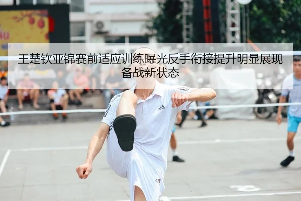 王楚钦亚锦赛前适应训练曝光反手衔接提升明显展现备战新状态