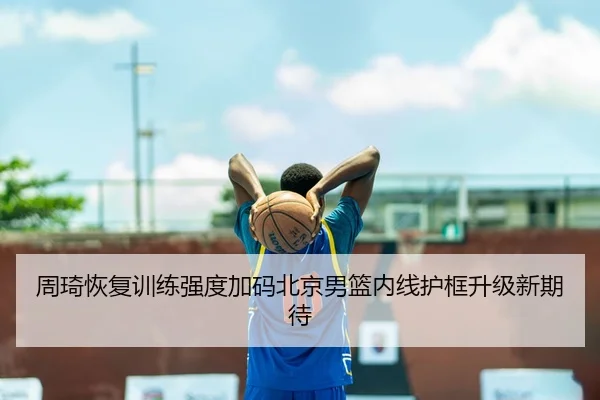 周琦恢复训练强度加码北京男篮内线护框升级新期待