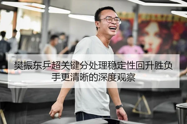 樊振东乒超关键分处理稳定性回升胜负手更清晰的深度观察