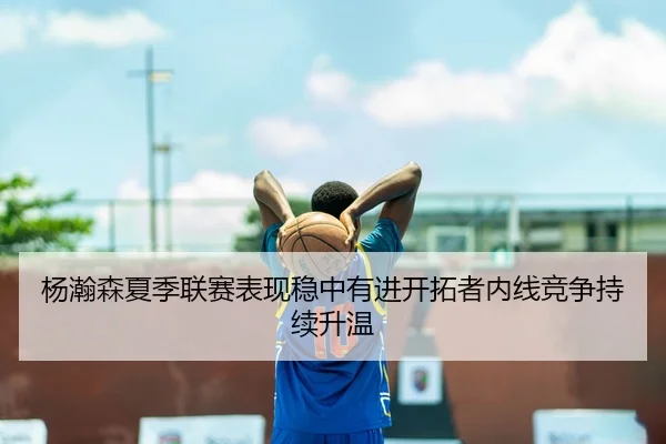 杨瀚森夏季联赛表现稳中有进开拓者内线竞争持续升温