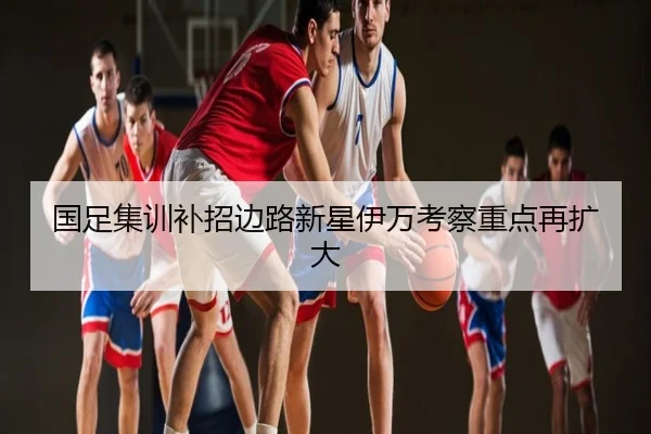 国足集训补招边路新星伊万考察重点再扩大