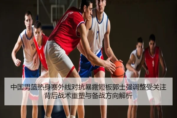 中国男篮热身赛外线对抗暴露短板郭士强调整受关注背后战术重塑与备战方向解析